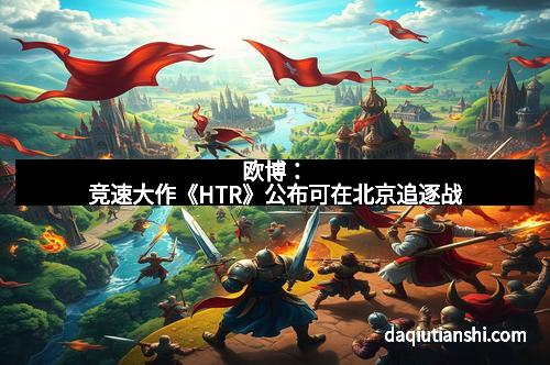 欧博：竞速大作《HTR》公布可在北京追逐战