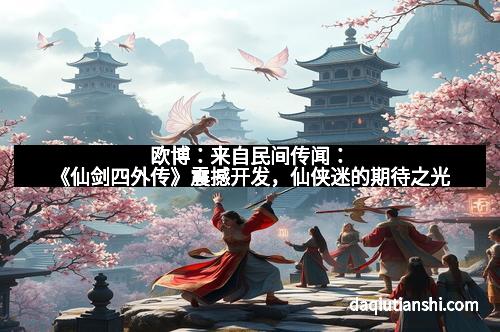 欧博：来自民间传闻：《仙剑四外传》震撼开发，仙侠迷的期待之光